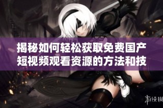 揭秘如何轻松获取免费国产短视频观看资源的方法和技巧