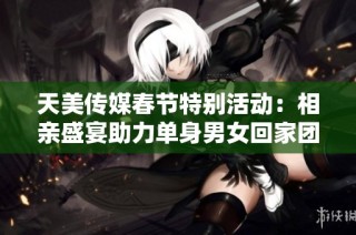 天美传媒春节特别活动：相亲盛宴助力单身男女回家团聚