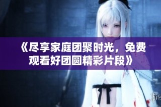 《尽享家庭团聚时光，免费观看好团圆精彩片段》
