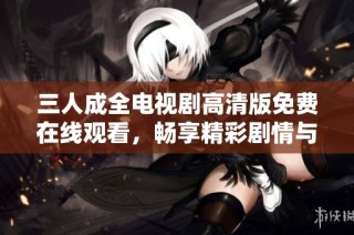 三人成全电视剧高清版免费在线观看，畅享精彩剧情与感人故事