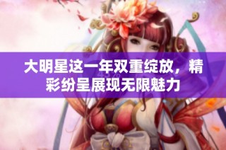 大明星这一年双重绽放，精彩纷呈展现无限魅力