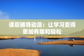 课后辅导动漫：让学习变得更加有趣和轻松