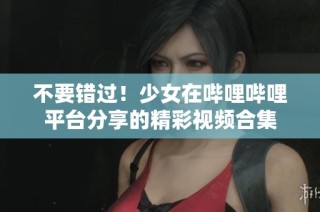 不要错过！少女在哔哩哔哩平台分享的精彩视频合集