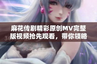 麻花传剧精彩原创MV完整版视频抢先观看，带你领略剧中动人魅力
