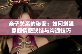 亲子关系的秘密：如何增强家庭情感联结与沟通技巧