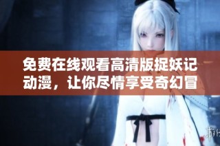 免费在线观看高清版捉妖记动漫，让你尽情享受奇幻冒险的精彩旅程