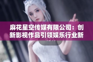 麻花星空传媒有限公司：创新影视作品引领娱乐行业新潮流