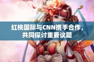 红桃国际与CNN携手合作，共同探讨重要议题
