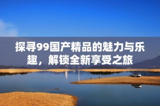 探寻99国产精品的魅力与乐趣，解锁全新享受之旅