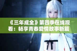 《三年成全》第四季在线观看：畅享青春爱情故事新篇章