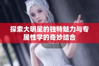 探索大明星的独特魅力与专属性学的奇妙结合