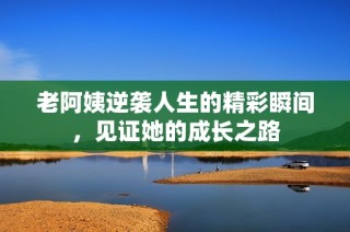 老阿姨逆袭人生的精彩瞬间，见证她的成长之路