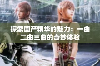 探索国产精华的魅力：一曲二曲三曲的奇妙体验