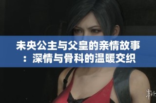 未央公主与父皇的亲情故事：深情与骨科的温暖交织