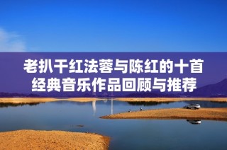 老扒干红法蓉与陈红的十首经典音乐作品回顾与推荐