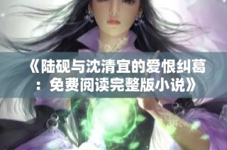 《陆砚与沈清宜的爱恨纠葛：免费阅读完整版小说》