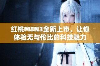 红桃M8N3全新上市，让你体验无与伦比的科技魅力