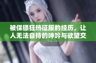 被保镖狂热征服的经历，让人无法自持的呻吟与欲望交织的故事