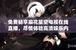免费畅享麻花星空电视在线直播，尽情体验高清娱乐内容
