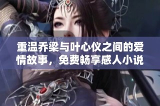 重温乔梁与叶心仪之间的爱情故事，免费畅享感人小说情节