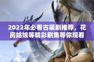 2022年必看古装剧推荐，花房姑娘等精彩剧集等你观看
