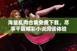海量乱肉合集免费下载，尽享千篇精彩小说阅读体验