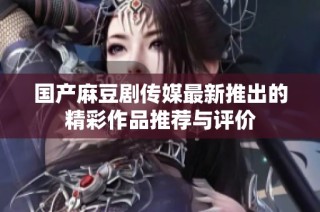 国产麻豆剧传媒最新推出的精彩作品推荐与评价