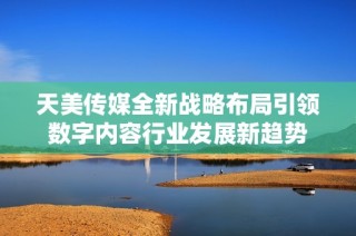 天美传媒全新战略布局引领数字内容行业发展新趋势