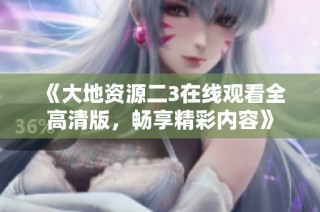 《大地资源二3在线观看全高清版，畅享精彩内容》