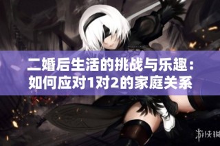 二婚后生活的挑战与乐趣：如何应对1对2的家庭关系