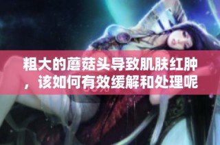 粗大的蘑菇头导致肌肤红肿，该如何有效缓解和处理呢