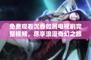 免费观看沉香如屑电视剧完整视频，尽享浪漫奇幻之旅