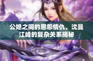 公媳之间的恩怨情仇，沈曼江峰的复杂关系揭秘