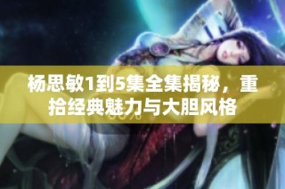 杨思敏1到5集全集揭秘，重拾经典魅力与大胆风格