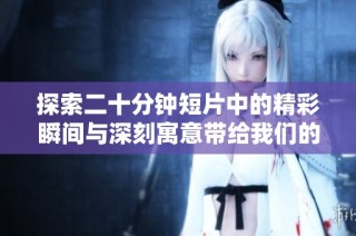 探索二十分钟短片中的精彩瞬间与深刻寓意带给我们的启示与思考
