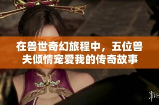 在兽世奇幻旅程中，五位兽夫倾情宠爱我的传奇故事