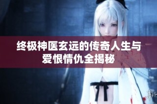 终极神医玄远的传奇人生与爱恨情仇全揭秘