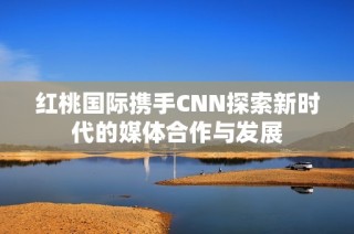 红桃国际携手CNN探索新时代的媒体合作与发展