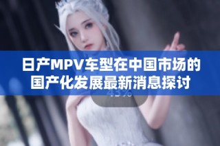 日产MPV车型在中国市场的国产化发展最新消息探讨