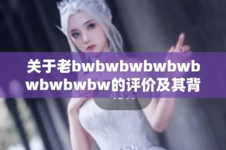 关于老bwbwbwbwbwbwbwbwbw的评价及其背后的意义深度解析