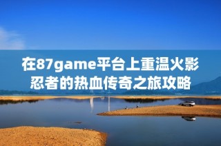 在87game平台上重温火影忍者的热血传奇之旅攻略