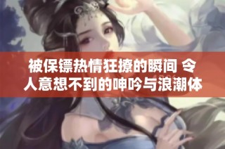 被保镖热情狂撩的瞬间 令人意想不到的呻吟与浪潮体验