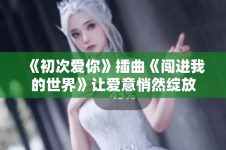 《初次爱你》插曲《闯进我的世界》让爱意悄然绽放