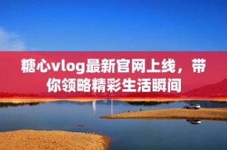 糖心vlog最新官网上线，带你领略精彩生活瞬间