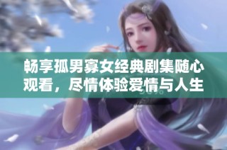 畅享孤男寡女经典剧集随心观看，尽情体验爱情与人生的精彩瞬间