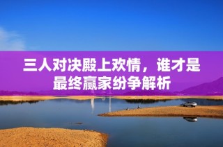 三人对决殿上欢情，谁才是最终赢家纷争解析
