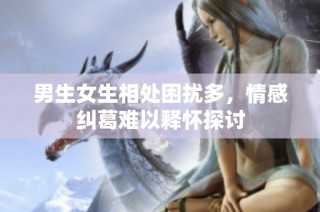 男生女生相处困扰多，情感纠葛难以释怀探讨