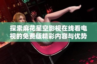 探索麻花星空影视在线看电视的免费版精彩内容与优势
