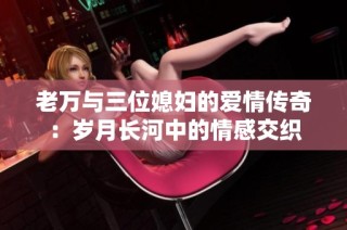 老万与三位媳妇的爱情传奇：岁月长河中的情感交织