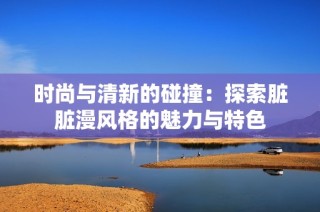 时尚与清新的碰撞：探索脏脏漫风格的魅力与特色